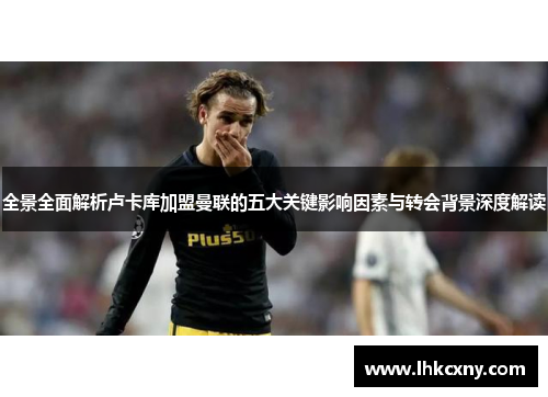 全景全面解析卢卡库加盟曼联的五大关键影响因素与转会背景深度解读