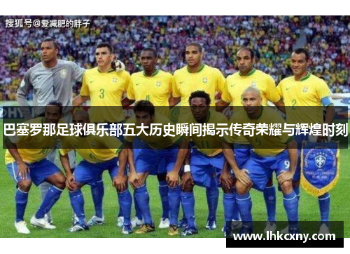 巴塞罗那足球俱乐部五大历史瞬间揭示传奇荣耀与辉煌时刻
