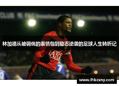 林加德从被调侃的表情包到励志逆袭的足球人生转折记