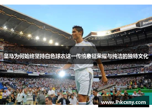 皇马为何始终坚持白色球衣这一传统象征荣耀与纯洁的独特文化